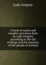 A book of saints and wonders put down here by Lady Gregory according to the old writings and the memory of the people of Ireland - Lady