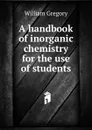 A handbook of inorganic chemistry for the use of students - William Gregory