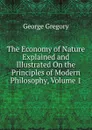 The Economy of Nature Explained and Illustrated On the Principles of Modern Philosophy, Volume 1 - George Gregory