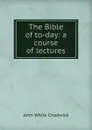 The Bible of to-day: a course of lectures - John White Chadwick