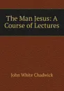 The Man Jesus: A Course of Lectures - John White Chadwick
