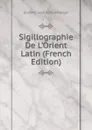 Sigillographie De L.Orient Latin (French Edition) - Gustave Léon Schlumberger