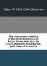 The noon prayer meeting of the North Dutch Church, Fulton Street, New York: its origin, character and progress, with some of its results - Talbot W. 1819-1896 Chambers