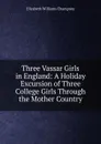 Three Vassar Girls in England: A Holiday Excursion of Three College Girls Through the Mother Country - Elizabeth Williams Champney