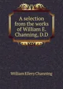 A selection from the works of William E. Channing, D.D - William Ellery Channing