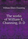 The works of William E. Channing, D. D - William Ellery Channing