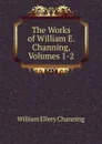The Works of William E. Channing, Volumes 1-2 - William Ellery Channing