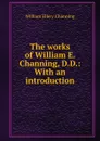The works of William E. Channing, D.D.: With an introduction - William Ellery Channing