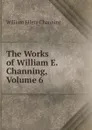 The Works of William E. Channing, Volume 6 - William Ellery Channing