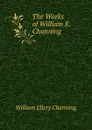 The Works of William E. Channing . - William Ellery Channing