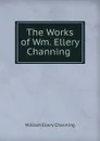 The Works of Wm. Ellery Channing . - William Ellery Channing