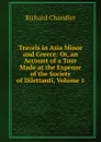Travels in Asia Minor and Greece: Or, an Account of a Tour Made at the Expense of the Society of Dilettanti, Volume 1 - Richard Chandler