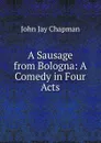 A Sausage from Bologna: A Comedy in Four Acts - John Jay Chapman