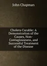 Cholera Curable: A Demonstration of the Causes, Non-Contagiousness, and Successful Treatment of the Disease - John Chapman
