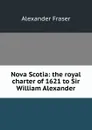 Nova Scotia: the royal charter of 1621 to Sir William Alexander - Alexander Fraser