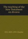 The teaching of the New Testament on divorce - R H. 1855-1931 Charles