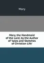 Mary, the Handmaid of the Lord, by the Author of .tales and Sketches of Christian Life.. - Mary
