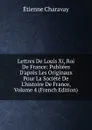 Lettres De Louis Xi, Roi De France: Publiees D.apres Les Originaux Pour La Societe De L.histoire De France, Volume 4 (French Edition) - Étienne Charavay