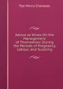 Advice to Wives On the Management of Themselves: During the Periods of Pregnancy, Labour, and Suckling - Pye Henry Chavasse