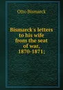 Bismarck.s letters to his wife from the seat of war, 1870-1871; - Otto Bismarck