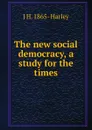 The new social democracy, a study for the times - J H. 1865- Harley