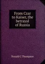 From Czar to Kaiser, the betrayal of Russia - Donald C. Thompson