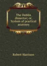 The Dublin dissector; or, System of practical anatomy - Robert Harrison