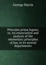 Principia prima legum; or, An enunciation and analysis of the elementary principles of law, in its several departments - George Harris