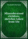 Misunderstood children; sketches taken from life - Elizabeth Harrison