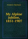 My Alpine jubilee, 1851-1907 - Frederic Harrison