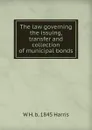 The law governing the issuing, transfer and collection of municipal bonds - W H. b. 1845 Harris