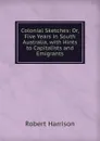 Colonial Sketches: Or, Five Years in South Australia, with Hints to Capitalists and Emigrants - Robert Harrison