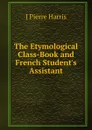 The Etymological Class-Book and French Student.s Assistant - J Pierre Harris