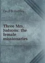 Three Mrs. Judsons: the female missionaries - Cecil B Hartley
