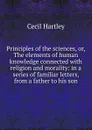 Principles of the sciences, or, The elements of human knowledge connected with religion and morality: in a series of familiar letters, from a father to his son - Cecil Hartley