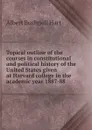 Topical outline of the courses in constitutional and political history of the United States given at Harvard college in the academic year 1887-88 - Hart Albert Bushnell