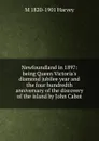 Newfoundland in 1897: being Queen Victoria.s diamond jubilee year and the four hundredth anniversary of the discovery of the island by John Cabot - M 1820-1901 Harvey