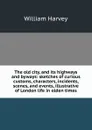 The old city, and its highways and byways: sketches of curious customs, characters, incidents, scenes, and events, illustrative of London life in olden times - William Harvey
