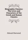 Biographia Classica: The Lives and Characters of the Greek and Roman Classics - Edward Harwood