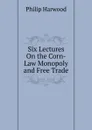 Six Lectures On the Corn-Law Monopoly and Free Trade - Philip Harwood