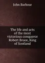 The life and acts of the most victorious conqueror Robert Bruce, King of Scotland - John Barbour