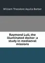 Raymond Lull, the illuminated doctor: a study in mediaeval missions - William Theodore Aquila Barber
