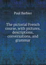 The pictorial French course, with pictures, descriptions, conversations, and grammar - Paul Barbier