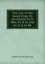 The City of the Great King: Or, Jerusalem As It Was, As It Is, and As It Is to Be - James Turner Barclay