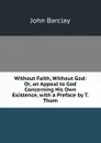 Without Faith, Without God: Or, an Appeal to God Concerning His Own Existence, with a Preface by T. Thom - John Barclay