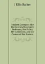 Modern Germany: Her Political and Economic Problems, Her Policy, Her Ambitions, and the Causes of Her Success - J Ellis Barker