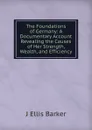 The Foundations of Germany: A Documentary Account Revealing the Causes of Her Strength, Wealth, and Efficiency - J Ellis Barker