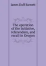 The operation of the initiative, referendum, and recall in Oregon - James Duff Barnett