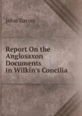 Report On the Anglosaxon Documents in Wilkin.s Concilia - John Baron