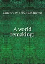 A world remaking; - Clarence W. 1855-1928 Barron